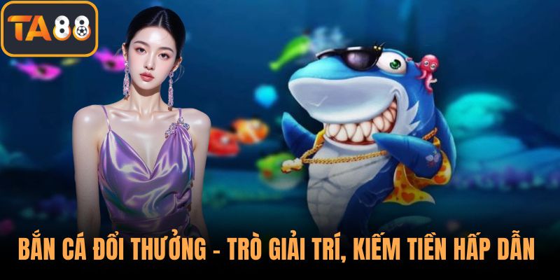 Bắn Cá Đổi Thưởng – Trò Giải Trí, Kiếm Tiền Hấp Dẫn Của TA88